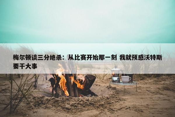 梅尔顿谈三分绝杀：从比赛开始那一刻 我就预感沃特斯要干大事