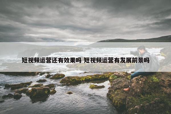 短视频运营还有效果吗 短视频运营有发展前景吗