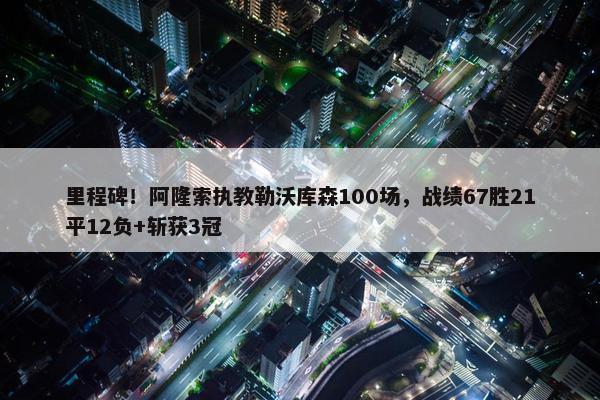 里程碑！阿隆索执教勒沃库森100场，战绩67胜21平12负+斩获3冠