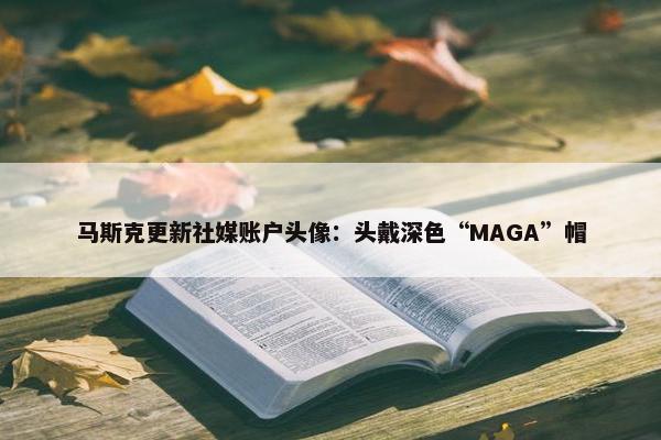 马斯克更新社媒账户头像：头戴深色“MAGA”帽