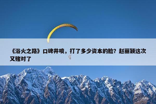 《浴火之路》口碑井喷，打了多少资本的脸？赵丽颖这次又赌对了