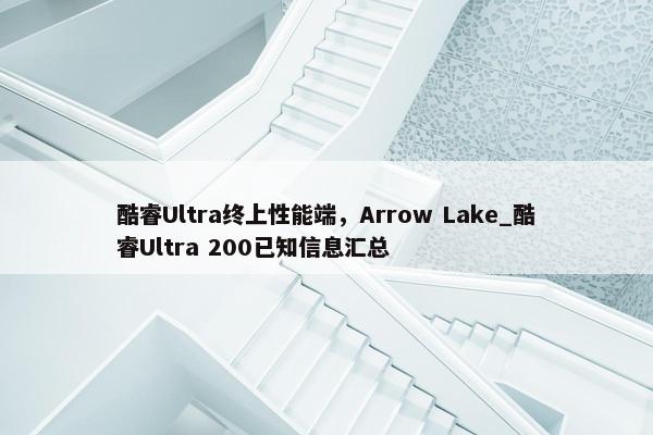 酷睿Ultra终上性能端，Arrow Lake_酷睿Ultra 200已知信息汇总