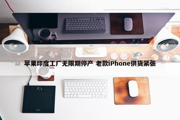 苹果印度工厂无限期停产 老款iPhone供货紧张