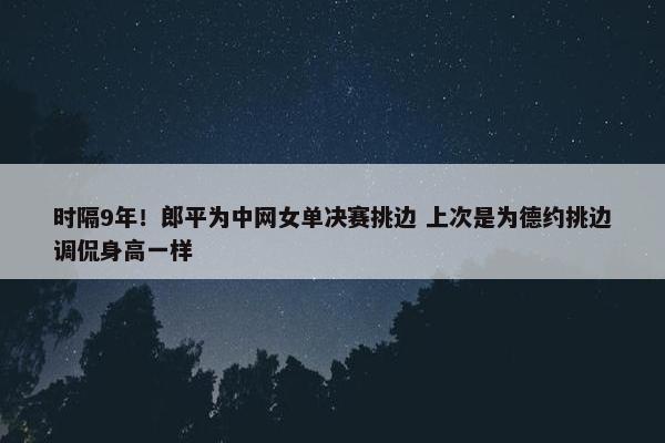 时隔9年！郎平为中网女单决赛挑边 上次是为德约挑边调侃身高一样