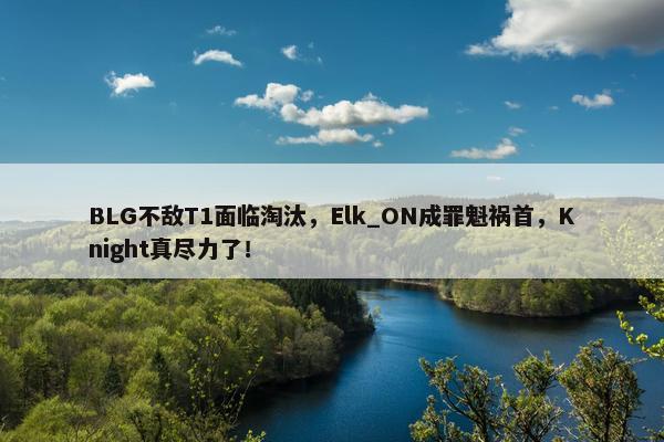 BLG不敌T1面临淘汰，Elk_ON成罪魁祸首，Knight真尽力了！