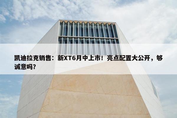 凯迪拉克销售：新XT6月中上市！亮点配置大公开，够诚意吗？