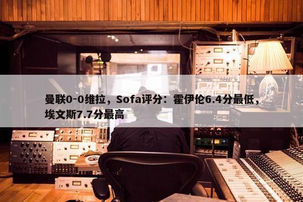 曼联0-0维拉，Sofa评分：霍伊伦6.4分最低，埃文斯7.7分最高