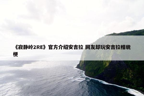 《寂静岭2RE》官方介绍安吉拉 网友却玩安吉拉相貌梗