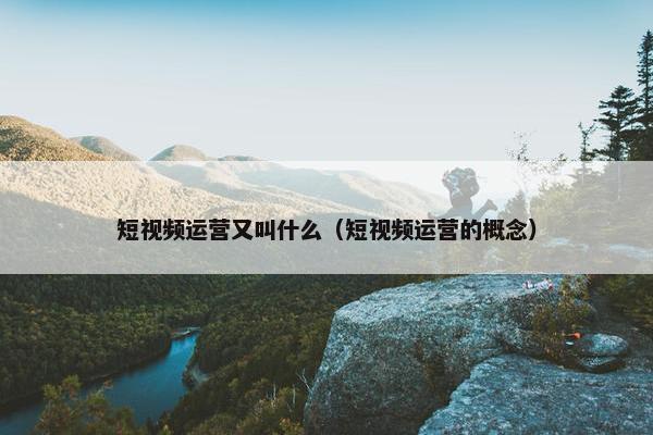 短视频运营又叫什么（短视频运营的概念）