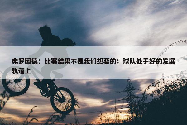 弗罗因德：比赛结果不是我们想要的；球队处于好的发展轨道上