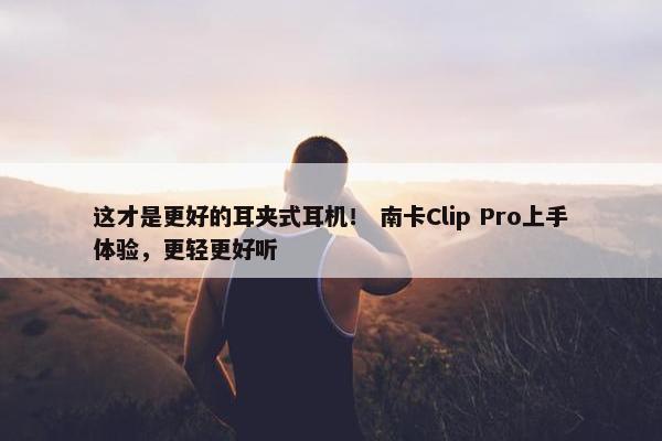 这才是更好的耳夹式耳机！ 南卡Clip Pro上手体验，更轻更好听