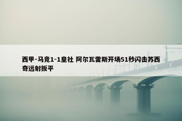 西甲-马竞1-1皇社 阿尔瓦雷斯开场51秒闪击苏西奇远射扳平