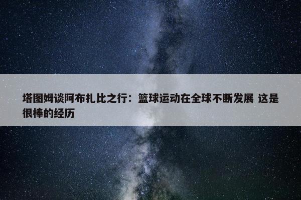 塔图姆谈阿布扎比之行：篮球运动在全球不断发展 这是很棒的经历