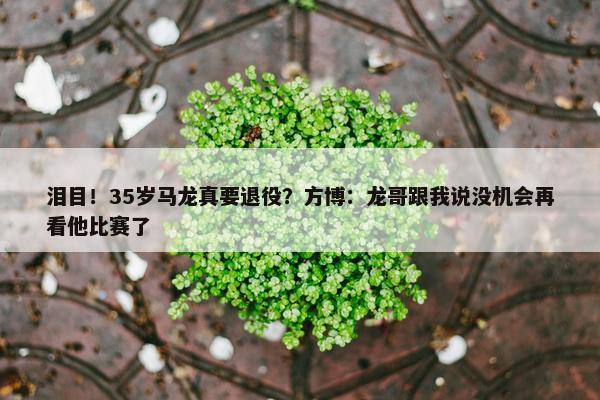 泪目！35岁马龙真要退役？方博：龙哥跟我说没机会再看他比赛了