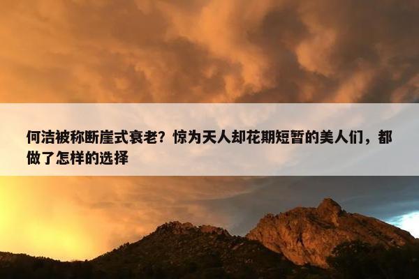 何洁被称断崖式衰老？惊为天人却花期短暂的美人们，都做了怎样的选择