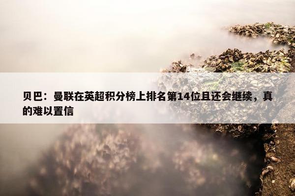 贝巴：曼联在英超积分榜上排名第14位且还会继续，真的难以置信