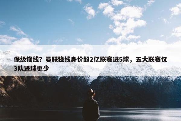 保级锋线？曼联锋线身价超2亿联赛进5球，五大联赛仅3队进球更少