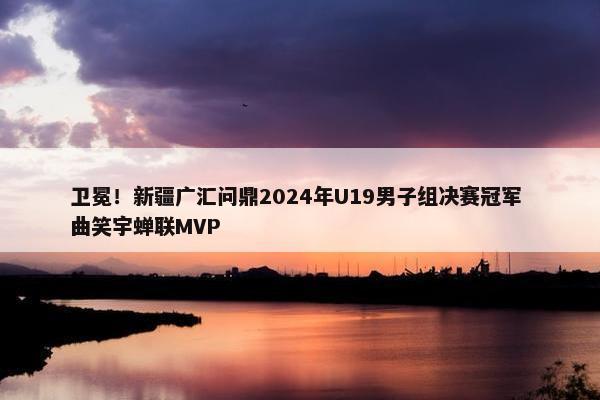 卫冕！新疆广汇问鼎2024年U19男子组决赛冠军 曲笑宇蝉联MVP