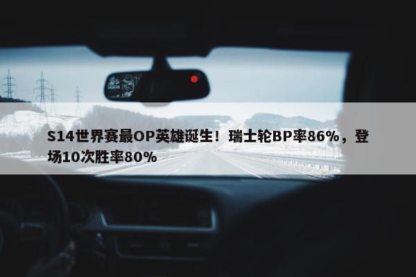 S14世界赛最OP英雄诞生！瑞士轮BP率86%，登场10次胜率80%