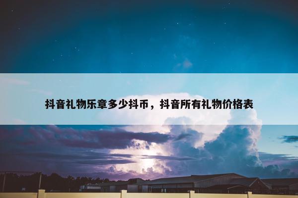 抖音礼物乐章多少抖币，抖音所有礼物价格表