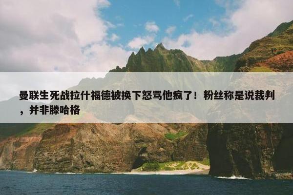 曼联生死战拉什福德被换下怒骂他疯了！粉丝称是说裁判，并非滕哈格