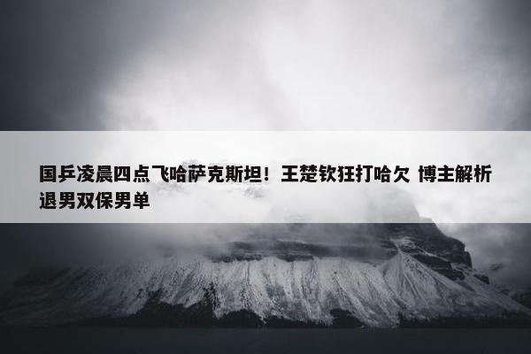 国乒凌晨四点飞哈萨克斯坦！王楚钦狂打哈欠 博主解析退男双保男单