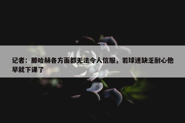 记者：滕哈赫各方面都无法令人信服，若球迷缺乏耐心他早就下课了