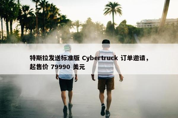 特斯拉发送标准版 Cybertruck 订单邀请，起售价 79990 美元