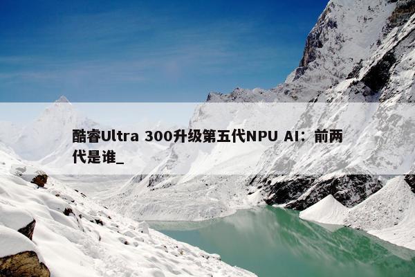 酷睿Ultra 300升级第五代NPU AI：前两代是谁_