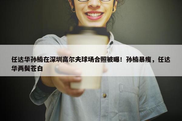 任达华孙楠在深圳高尔夫球场合照被曝！孙楠暴瘦，任达华两鬓苍白