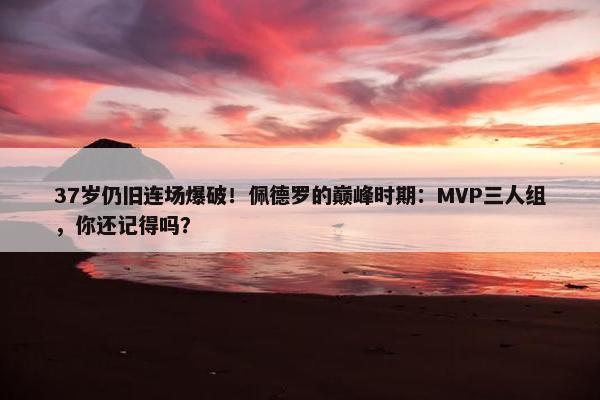 37岁仍旧连场爆破！佩德罗的巅峰时期：MVP三人组，你还记得吗？