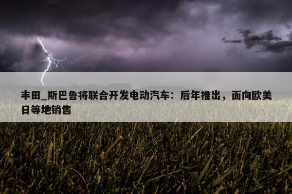 丰田_斯巴鲁将联合开发电动汽车：后年推出，面向欧美日等地销售