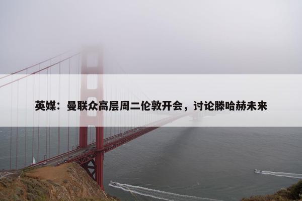 英媒：曼联众高层周二伦敦开会，讨论滕哈赫未来