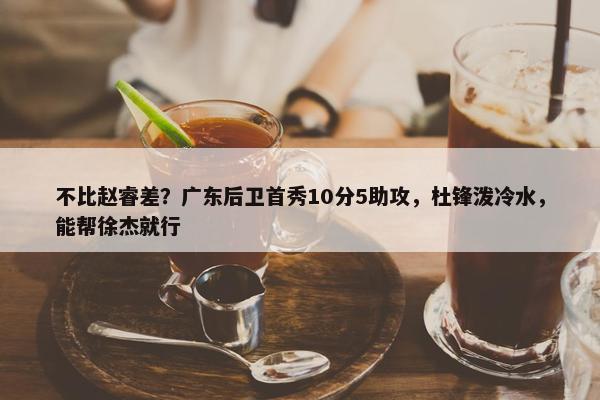 不比赵睿差？广东后卫首秀10分5助攻，杜锋泼冷水，能帮徐杰就行