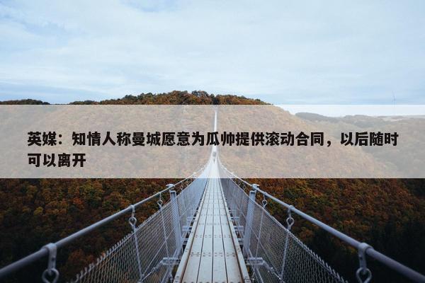 英媒：知情人称曼城愿意为瓜帅提供滚动合同，以后随时可以离开