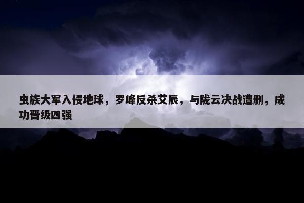 虫族大军入侵地球，罗峰反杀艾辰，与陇云决战遭删，成功晋级四强