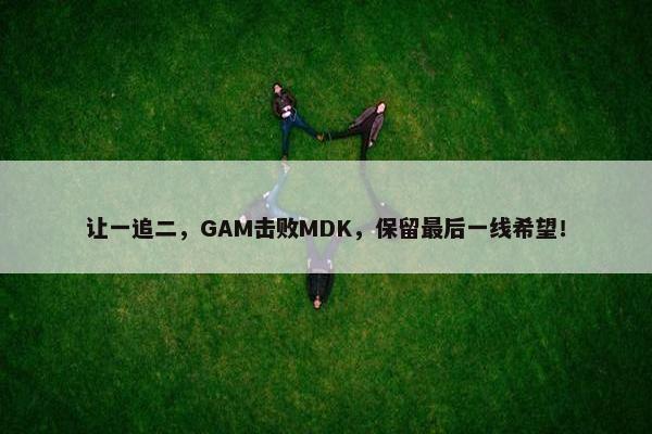 让一追二，GAM击败MDK，保留最后一线希望！