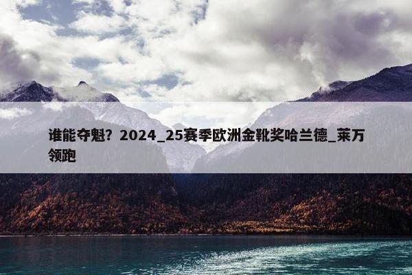 谁能夺魁？2024_25赛季欧洲金靴奖哈兰德_莱万领跑