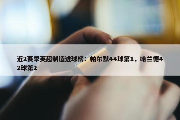 近2赛季英超制造进球榜：帕尔默44球第1，哈兰德42球第2