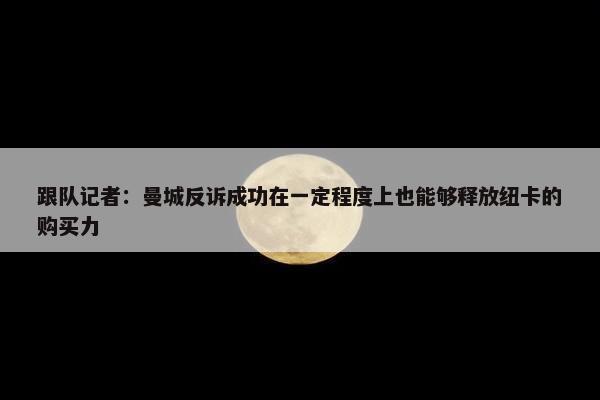 跟队记者：曼城反诉成功在一定程度上也能够释放纽卡的购买力