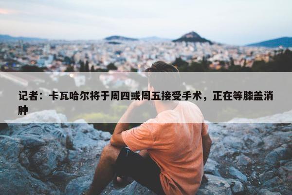 记者：卡瓦哈尔将于周四或周五接受手术，正在等膝盖消肿