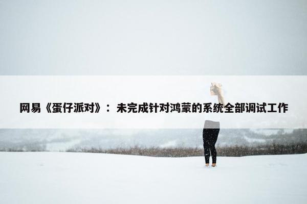 网易《蛋仔派对》：未完成针对鸿蒙的系统全部调试工作