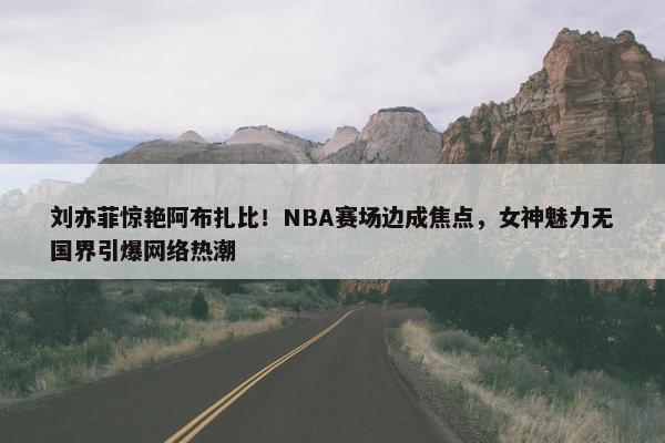 刘亦菲惊艳阿布扎比！NBA赛场边成焦点，女神魅力无国界引爆网络热潮