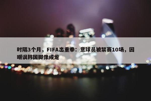 时隔3个月，FIFA出重拳：意球员被禁赛10场，因嘲讽韩国脚像成龙