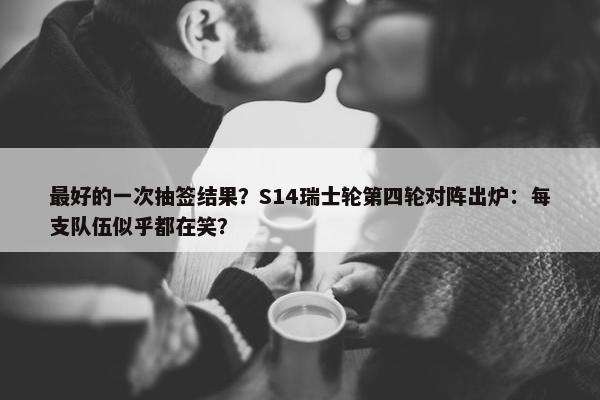 最好的一次抽签结果？S14瑞士轮第四轮对阵出炉：每支队伍似乎都在笑？