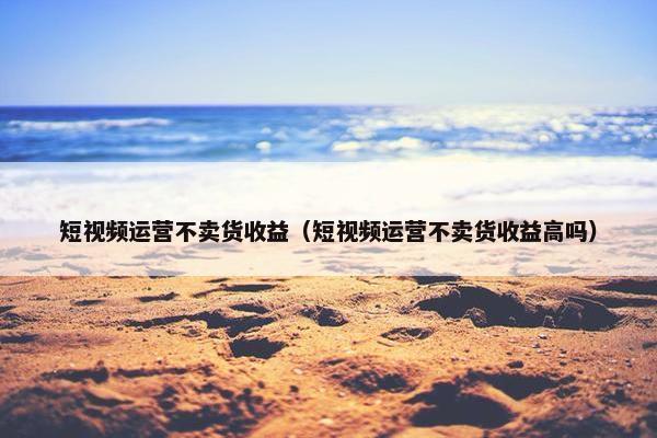 短视频运营不卖货收益（短视频运营不卖货收益高吗）