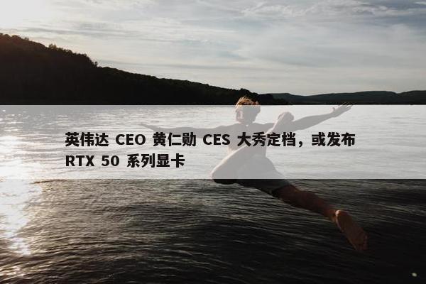 英伟达 CEO 黄仁勋 CES 大秀定档，或发布 RTX 50 系列显卡