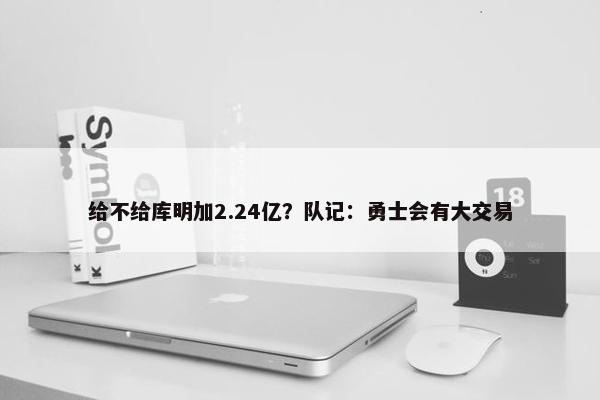 给不给库明加2.24亿？队记：勇士会有大交易