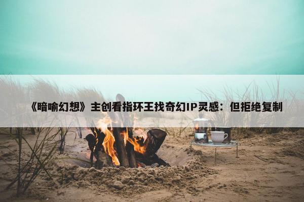 《暗喻幻想》主创看指环王找奇幻IP灵感：但拒绝复制