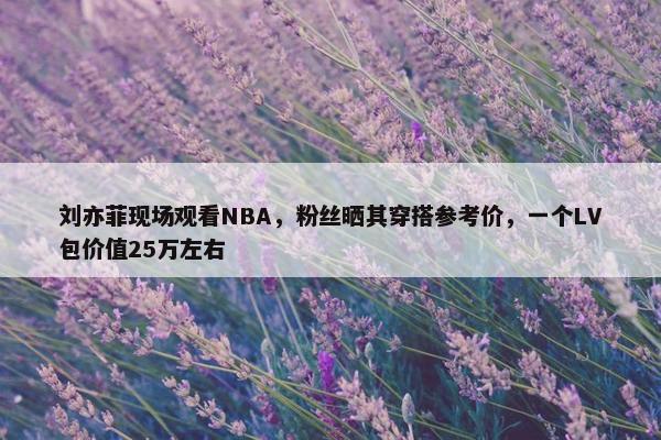 刘亦菲现场观看NBA，粉丝晒其穿搭参考价，一个LV包价值25万左右